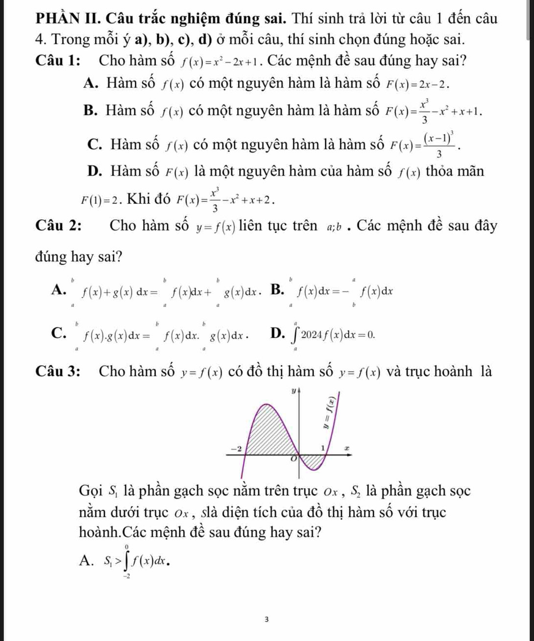 PHÀN II. Câu trắc nghiệm đúng sai. Thí sinh trả lời từ câu 1 đến câu
4. Trong mỗi ý a), b), c), d) ở mỗi câu, thí sinh chọn đúng hoặc sai.
Câu 1: Cho hàm số f(x)=x^2-2x+1. Các mệnh đề sau đúng hay sai?
A. Hàm số f(x) có một nguyên hàm là hàm số F(x)=2x-2.
B. Hàm số f(x) có một nguyên hàm là hàm số F(x)= x^3/3 -x^2+x+1.
C. Hàm số f(x) có một nguyên hàm là hàm số F(x)=frac (x-1)^33.
D. Hàm số F(x) là một nguyên hàm của hàm số f(x) thỏa mãn
F(1)=2. Khi đó F(x)= x^3/3 -x^2+x+2.
Câu 2: Cho hàm số y=f(x) liên tục trênb . Các mệnh đề sau đây
đúng hay sai?
A. f(x)+g(x)dx=^bfbeginpmatrix xendpmatrix dx+^gbeginpmatrix b xendpmatrix dx B. f(x)dx=-∈tlimits _b^(af(x)dx
a
C. f(x).g(x)dx=f(x)dx.g(x)dx. D. ∈tlimits _a^a2024f(x)dx=0.
Câu 3: Cho hàm số y=f(x) có đồ thị hàm số y=f(x) và trục hoành là
Gọi S là phần gạch sọc nằm trên trục 0x , S_2) là phần gạch sọc
nằm dưới trục 0x , slà diện tích của đồ thị hàm số với trục
hoành.Các mệnh đề sau đúng hay sai?
A. S_1>∈tlimits _(-2)^0f(x)dx.
3