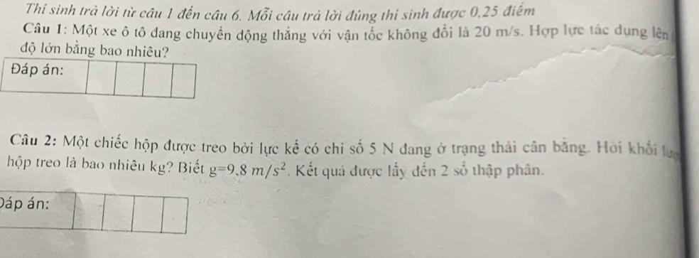 Thi sinh trả lời từ câu 1 đến câu 6. Mỗi câu trả lời đúng thí sinh được 0, 25 điểm 
Câu 1: Một xe ô tô dang chuyền dộng thắng với vận tốc không đổi là 20 m/s. Hợp lực tác dụng lên 
độ lớn bằng bao nhiêu? 
Đáp án: 
Câu 2: Một chiếc hộp được treo bởi lực kế có chỉ số 5 N đang ở trạng thái cân bằng. Hồi khổi lự 
hộp treo là bao nhiêu kg? Biết g=9.8m/s^2. Kết quá được lấy đến 2 số thập phân. 
Dáp án: