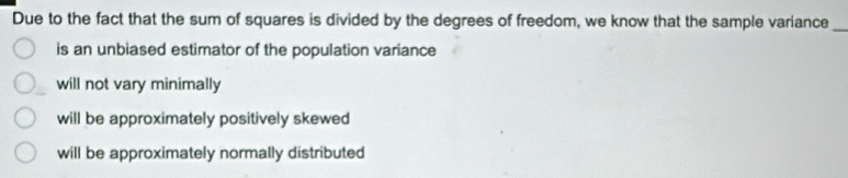 Due to the fact that the sum of squares is divided by the degrees of freedom, we know that the sample variance_
is an unbiased estimator of the population variance
will not vary minimally
will be approximately positively skewed
will be approximately normally distributed