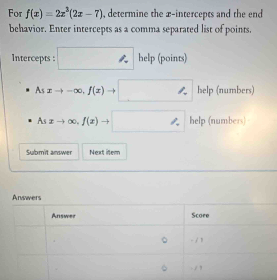 For f(x)=2x^3(2x-7) , determine the x-intercepts and the end 
behavior. Enter intercepts as a comma separated list of points. 
Intercepts : □ help (points) 
As xto -∈fty ,f(x) _  □ □  help (numbers)
Asxto ∈fty ,f(x) □ □  help (numbers) 
Submit answer Next item