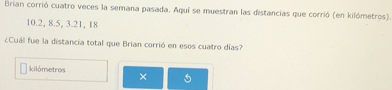 Brian corrió cuatro veces la semana pasada. Aquí se muestran las distancias que corrió (en kilómetros).
10.2, 8. 5, 3. 21, 18
¿Cuál fue la distancia total que Brian corrió en esos cuatro días? 
kilómetros 
×