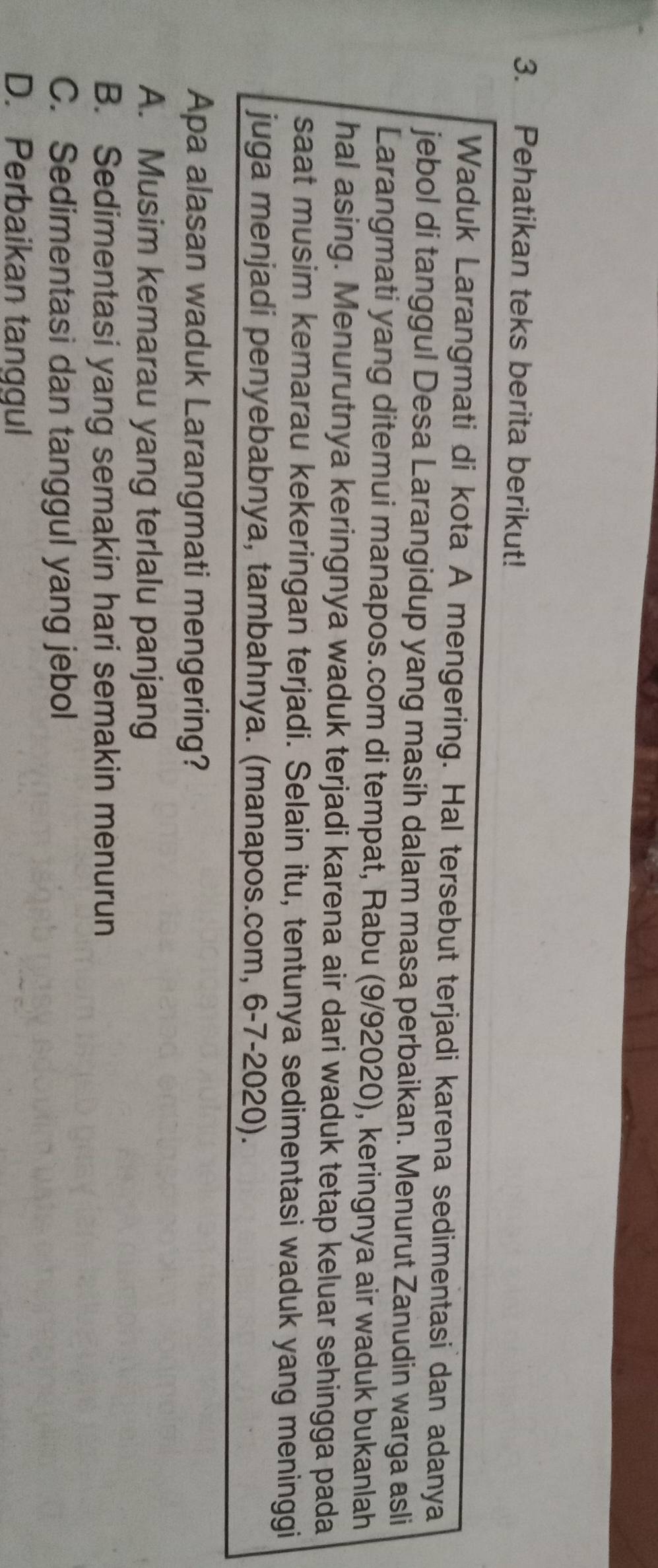 Pehatikan teks berita berikut!
Waduk Larangmati di kota A mengering. Hal tersebut terjadi karena sedimentasi dan adanya
jebol di tanggul Desa Larangidup yang masih dalam masa perbaikan. Menurut Zanudin warga asli
Larangmati yang ditemui manapos.com di tempat, Rabu (9/92020), keringnya air waduk bukanlah
hal asing. Menurutnya keringnya waduk terjadi karena air dari waduk tetap keluar sehingga pada
saat musim kemarau kekeringan terjadi. Selain itu, tentunya sedimentasi waduk yang meninggi
juga menjadi penyebabnya, tambahnya. (manapos.com, 6-7-2020).
Apa alasan waduk Larangmati mengering?
A. Musim kemarau yang terlalu panjang
B. Sedimentasi yang semakin hari semakin menurun
C. Sedimentasi dan tanggul yang jebol
D. Perbaikan tanggul