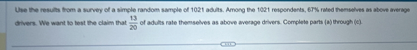 Use the results from a survey of a simple random sample of 1021 adults. Among the 1021 respondents, 67% rated themselves as above average 
drivers. We want to test the claim that  13/20  of adults rate themselves as above average drivers. Complete parts (a) through (c).