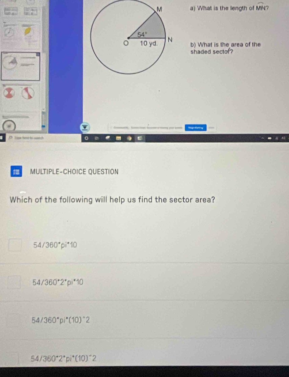 What is the length of widehat MN 7
b) What is the area of the
shaded sector?
I
MULTIPLE-CHOICE QUESTION
Which of the following will help us find the sector area?
54/360° pi^*10
54/360°2^*pi^*10
64/360°pi^*(10)^wedge 2
54/360°2^*pi^*(10)^wedge 2