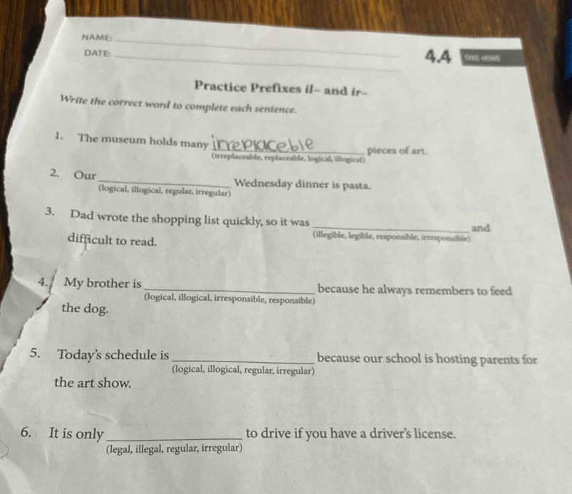 NAME:_
DATE: _4.4 TM-WOME
Practice Prefixes il- and ir-
Write the correct word to complete each sentence.
1. The museum holds many
_pieces of art.
(trreplaceable, replaceable, logical, illogical)
2. Our _Wednesday dinner is pasta.
(logical, illogical, regular, irregular)
3. Dad wrote the shopping list quickly, so it was
_and
difficult to read.
(illegible, legible, responaible, irresponsible)
4. My brother is _because he always remembers to feed
(logical, illogical, irresponsible, responsible)
the dog.
5. Today's schedule is _because our school is hosting parents for
(logical, illogical, regular, irregular)
the art show.
6. It is only _to drive if you have a driver’s license.
(legal, illegal, regular, irregular)