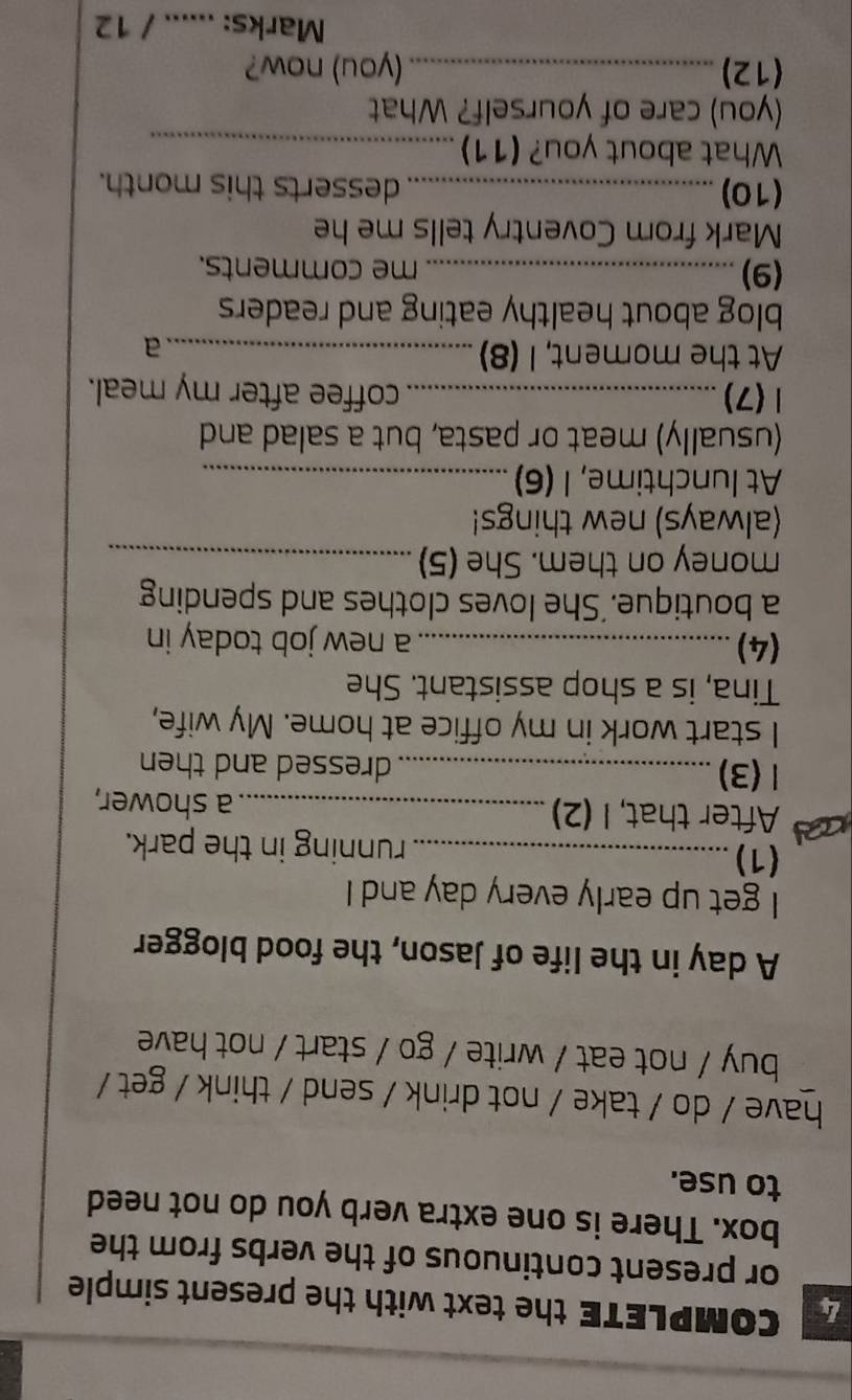 COMPLETE the text with the present simple 
or present continuous of the verbs from the 
box. There is one extra verb you do not need 
to use. 
have / do / take / not drink / send / think / get / 
buy / not eat / write / go / start / not have 
A day in the life of Jason, the food blogger 
I get up early every day and I 
(1)_ running in the park. 
a After that, I (2) _a shower, 
1 (3) _dressed and then 
I start work in my office at home. My wife, 
Tina, is a shop assistant. She 
(4) _a new job today in 
a boutique.'She loves clothes and spending 
money on them. She (5)_ 
(always) new things! 
At lunchtime, I (6)_ 
(usually) meat or pasta, but a salad and 
1(7) _coffee after my meal. 
At the moment, I (8)_ 
a 
blog about healthy eating and readers 
(9) _me comments. 
Mark from Coventry tells me he 
(10) _desserts this month. 
What about you? (11)_ 
(you) care of yourself? What 
(12) _(you) now? 
Marks: ...... / 12