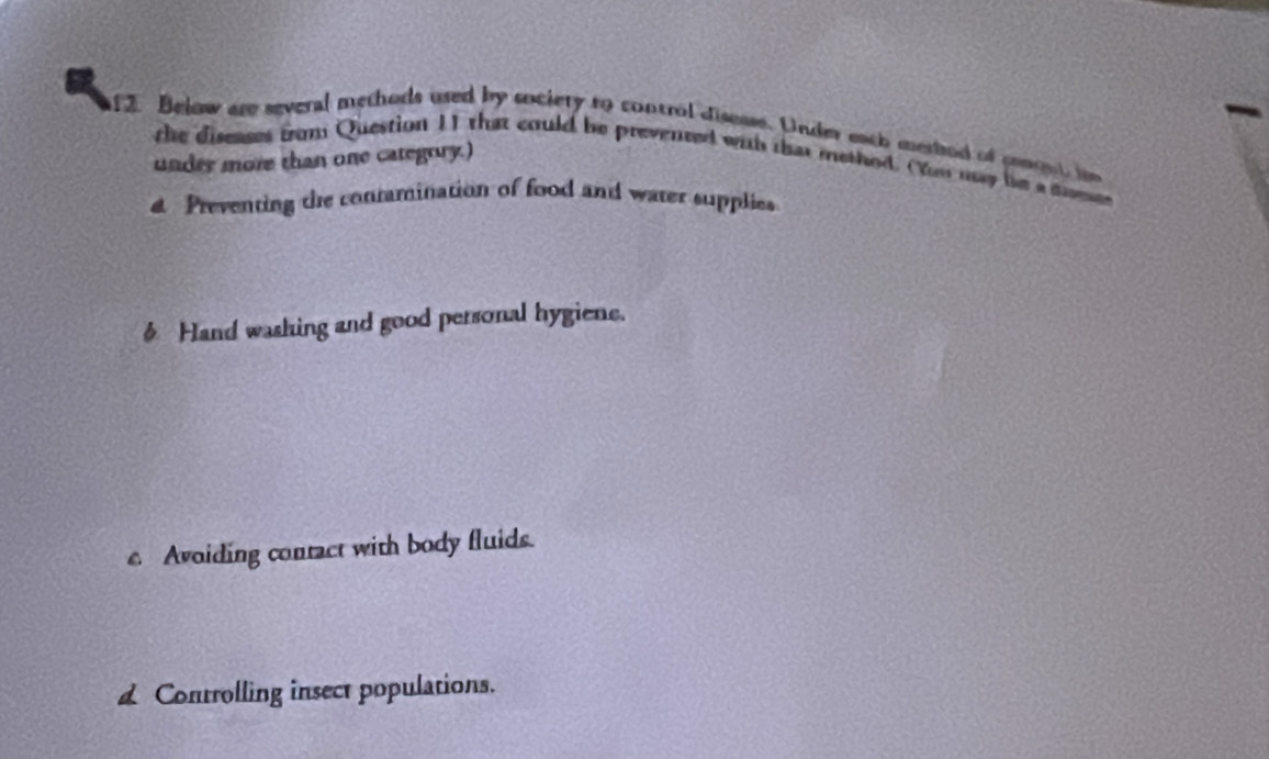 Below are several methods used by society to control disesse. Under each merbod of comont i
under more than one categrry.)
the diseases from Question 11 that could be prevenced was that method. You my he a trmee
a Preventing the conramination of food and water supplies
§ Hand washing and good personal hygiene.
c Avoiding contact with body fluids.
d Controlling insect populations.