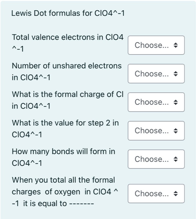 Lewis Dot formulas for CIO 4^(wedge)-1
Total valence electrons in CIO4^(wedge)- 1
Choose... 
Number of unshared electrons 
in ClO 4^(wedge)-1
Choose... 
What is the formal charge of CI 
in ClO 4^(wedge)-1
Choose... 
What is the value for step 2 in 
Choose... 
C| 4^(wedge)-1
How many bonds will form in 
Choose...
C| 4^(wedge)-1
When you total all the formal 
charges of oxygen in CIO4 ^ Choose...
-1 it is equal to_