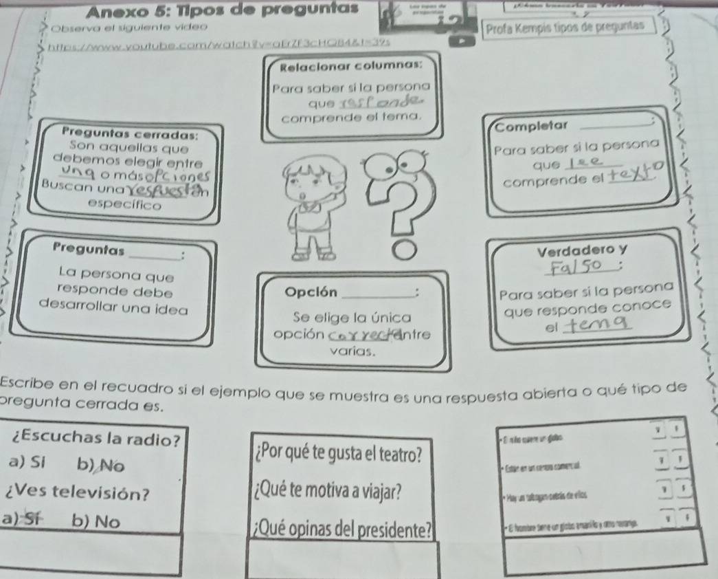 Anexo 5: Típos de preguntas
Observa el sigulente video
Profa Kempís típos de preguntas
ttps://www.voutube.cam/watch2v=aErZf3cHGB4&t=39s
Relacionar columnas:
Para saber si la persona
que_
comprende el tema.
Completar_
Preguntas cerradas:
Son aquellas que Para saber si la persona
debemos elegir entre
que_
o máso
Buscan una
comprende el_
específico
Preguntas _:
Verdadero y
_:
La persona que
responde debe Opclón _:
Para saber si la persona
desarrollar una îdea
Se elige la única
que responde conoce
opción Intre
el_
varias.
Escribe en el recuadro si el ejemplo que se muestra es una respuesta abierta o qué tipo de
pregunta cerrada es. 1
¿Escuchas la radio?
* El nño quere un giabo
a) Si b) No
¿Por qué te gusta el teatro?
* Estar en un cenva comencal
¿Ves televisión? ¿Qué te motiva a viajar?
* Hay un tbogam setrás de villos 1 $
a) Sí b) No ¿Qué opinas del presidente?
* E hombre sene un globo amanifo y umo rerang. 1