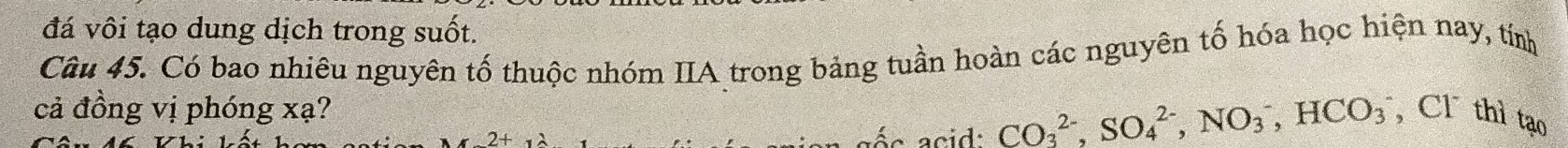 đá vôi tạo dung dịch trong suốt. 
Câu 45. Có bao nhiêu nguyên tố thuộc nhóm IIA trong bảng tuần hoàn các nguyên tố hóa học hiện nay, tính 
cả đồng vị phóng xạ? , Cl thì tạo 
aés acid: CO_3^(2-), SO_4^(2-), NO_3^-, HCO_3^-