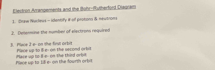 Electron Arrangements and the Bohr-Rutherford Diagram 
1. Draw Nucleus - identify # of protons & neutrons 
2. Determine the number of electrons required 
3. Place 2 e- on the first orbit 
Place up to 8 e- on the second orbit 
Place up to 8 e- on the third orbit 
Place up to 18 e- on the fourth orbit