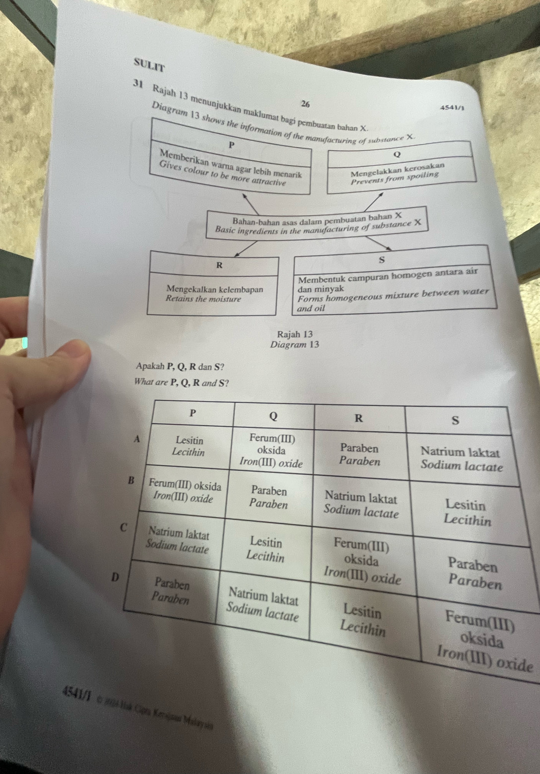 SULIT 
26 
31 Rajah 13 menunjukkan maklumat bagi pembuatan bahan X
4541/] 
Diagram 13 shows the information of the manufacturing of substance X
P
Memberikan warna agar lebih menarik Mengelakkan kerosakan 
Gives colour to be more attractive 
Prevents from spoiling 
Bahan-bahan asas dalam pembuatan bahan X
Basic ingredients in the manufacturing of substance X
R
s
Membentuk campuran homogen antara air 
Mengekalkan kelembapan dan minyak 
Retains the moisture 
Forms homogeneous mixture between water 
and oil 
Rajah 13 
Diagram 13 
Apakah P, Q, R dan S? 
What are P, Q, R and S? 
de 
4541/1 324 sk Ciprta Kerajnat Makay si