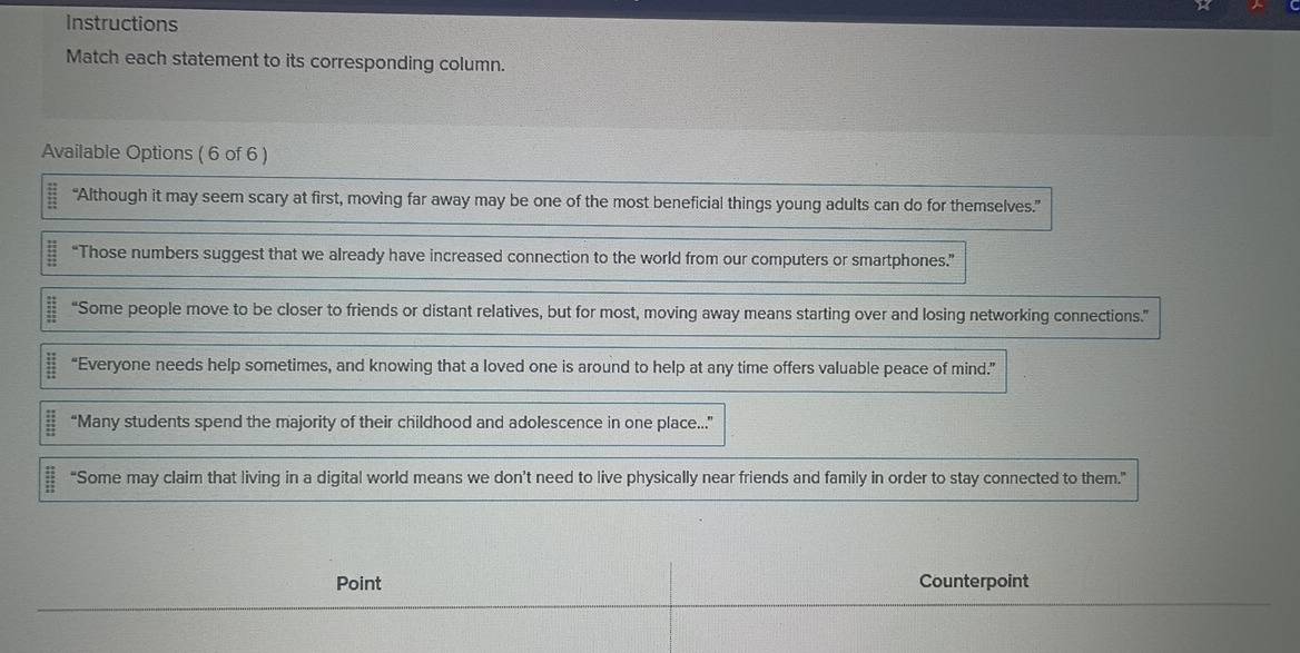 Instructions 
Match each statement to its corresponding column. 
Available Options ( 6 of 6 )
 12/13  “Although it may seem scary at first, moving far away may be one of the most beneficial things young adults can do for themselves.”
beginarrayr 1 “Those numbers suggest that we already have increased connection to the world from our computers or smartphones.”
 11/11  “Some people move to be closer to friends or distant relatives, but for most, moving away means starting over and losing networking connections.”
 11/11  “Everyone needs help sometimes, and knowing that a loved one is around to help at any time offers valuable peace of mind.”
frac  4x/24  4x/24  “Many students spend the majority of their childhood and adolescence in one place....”
 11/2 11  “Some may claim that living in a digital world means we don’t need to live physically near friends and family in order to stay connected to them.” 
Point Counterpoint