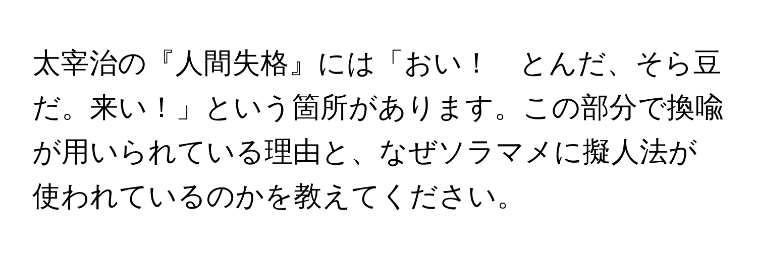 太宰治の『人間失格』には「おい！　とんだ、そら豆だ。来い！」という箇所があります。この部分で換喩が用いられている理由と、なぜソラマメに擬人法が使われているのかを教えてください。