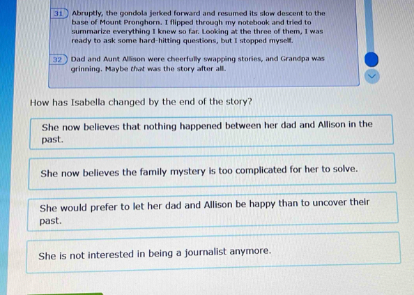 Abruptly, the gondola jerked forward and resumed its slow descent to the
base of Mount Pronghorn. I flipped through my notebook and tried to
summarize everything I knew so far. Looking at the three of them, I was
ready to ask some hard-hitting questions, but I stopped myself.
32 Dad and Aunt Allison were cheerfully swapping stories, and Grandpa was
grinning. Maybe that was the story after all.
How has Isabella changed by the end of the story?
She now believes that nothing happened between her dad and Allison in the
past.
She now believes the family mystery is too complicated for her to solve.
She would prefer to let her dad and Allison be happy than to uncover their
past.
She is not interested in being a journalist anymore.