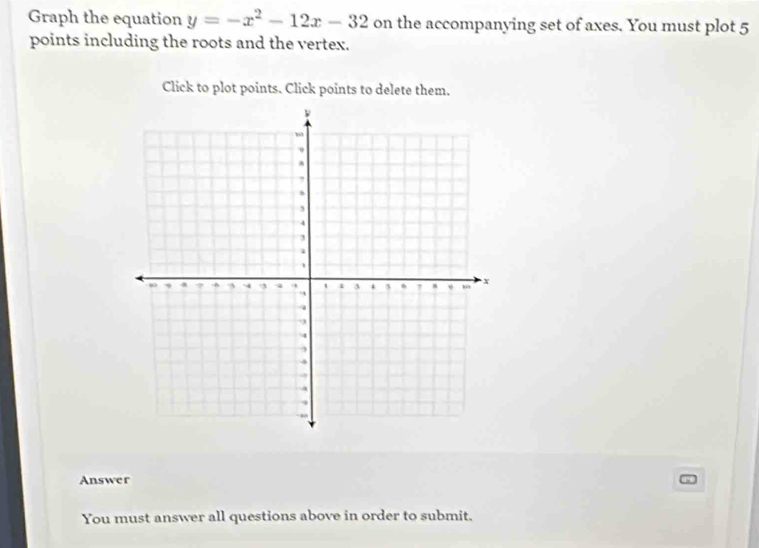 Graph the equation y=-x^2-12x-32 on the accompanying set of axes. You must plot 5
points including the roots and the vertex. 
Click to plot points. Click points to delete them. 
Answer 
You must answer all questions above in order to submit.