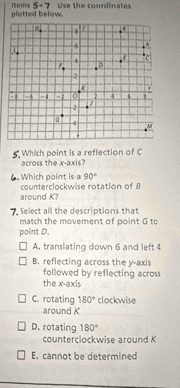 items 5-7 Use the coordinates
plotted below.
5. Which point is a reflection of C
across the x-axis?
. Which point is a 90°
counterclockwise rotation of B
around K?
Select all the descriptions that
match the movement of point G to
point D.
A. translating down 6 and left 4
B. reflecting across the y-axis
followed by reflecting across
the x-axis
C. rotating 180° clockwise
around K
D. rotating 180°
counterclockwise around K
E. cannot be determined