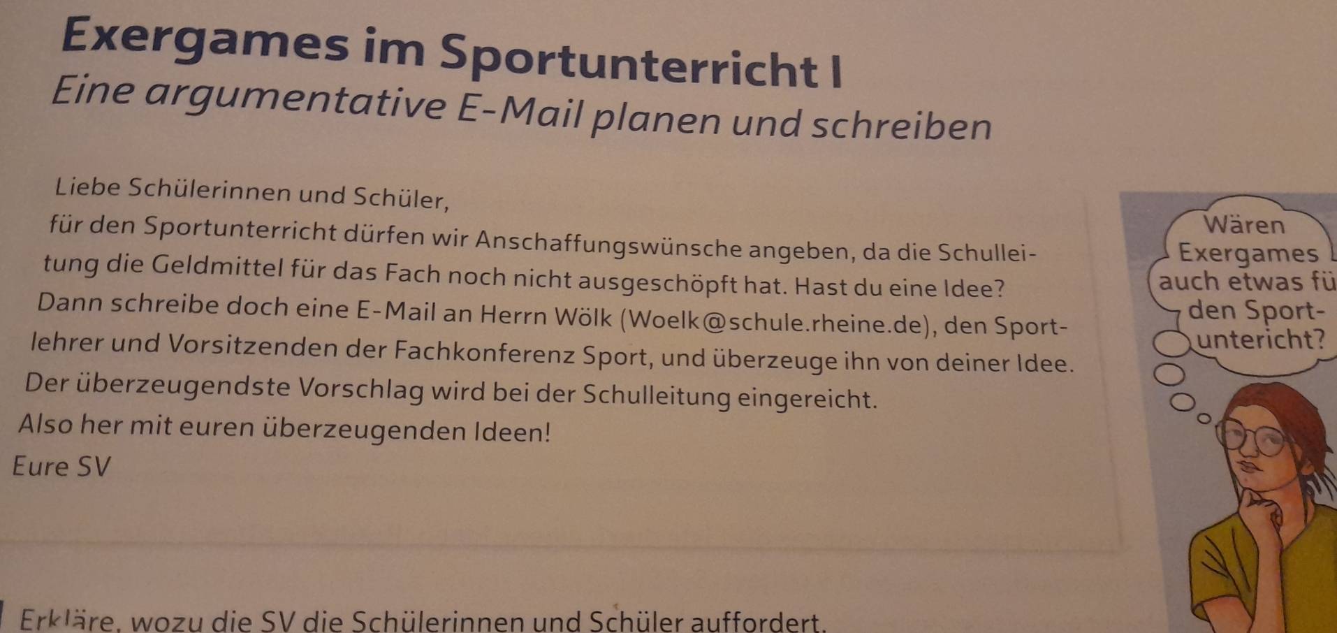 Exergames im Sportunterricht I 
Eine argumentative E-Mail planen und schreiben 
Liebe Schülerinnen und Schüler, 
für den Sportunterricht dürfen wir Anschaffungswünsche angeben, da die Schullei- 
s 
tung die Geldmittel für das Fach noch nicht ausgeschöpft hat. Hast du eine Idee? 
auch etwas fü 
Dann schreibe doch eine E-Mail an Herrn Wölk (Woelk@schule.rheine.de), den Sport- 
- 
? 
lehrer und Vorsitzenden der Fachkonferenz Sport, und überzeuge ihn von deiner Idee. 
Der überzeugendste Vorschlag wird bei der Schulleitung eingereicht. 
Also her mit euren überzeugenden Ideen! 
Eure SV 
Erkläre. wozu die SV die Schülerinnen und Schüler auffordert.