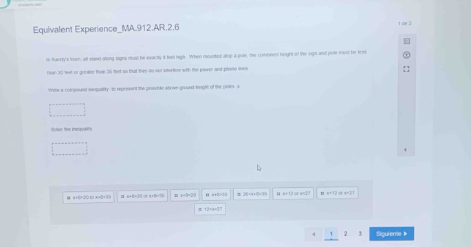 Equivalent Experience_MA.912.AR.2.6 1 de 3
In Randy's town, all stand-along signs must be exactly i feet high. When mounted atop a pole, the combined height of the sign and pole must be less
than 20 feet or greater than 35 feet so that they do not interfere with the power and phone lines
Write a compound inequality- to represent the possible above-ground height of the poles , x
Solve the inequality.
x+5>20 D x+8<35</tex> x+8<20</tex> C x+8>30! a+b=20 x+8=35;; 20 35 x>12 of x<27</tex> I x<12</tex> of ∠ O?I
12
4 1 2 3 Sigulente》
