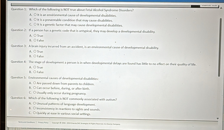 Which of the following is NOT true about Fetal Alcohol Syndrome Disorders?
A. ○ It is an environmental cause of developmental disabilities.
B. ○ It is a preventable condition that may cause disabilities.
C. ○ It is a genetic factor that may cause developmental disabilities.
Question 2: If a person has a genetic code that is untypical, they may develop a developmental disability.
A. ○ True
B. ○ False
Question 3: A brain injury incurred from an accident, is an environmental cause of developmental disability.
A. O True
B. ○ False
Question 4: The stage of development a person is in when developmental delays are found has little to no effect on their quality of life.
A. O True
B. O False
Question 5: Environmental causes of developmental disabilities:
A. ○ Are passed down from parents to children.
B. O Can occur before, during, or after birth.
C. 〇 Usually only occur during pregnancy.
Question 6: Which of the following is NOT commonly associated with autism?
A. ○ Unusual patterns of language development.
B. 〇 Inconsistency in reactions to sights and sounds.
C. ○ Quickly at ease in various social settings.
Terms and Conditions | Privacy Policy | Copyright © 2006 - 2024 Elsevier/MC Strategies All Rights Reserved. An Elsevier Company