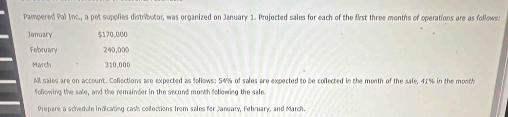 Pampered Pal Inc., a pet supplies distributor, was organized on January 1. Projected sales for each of the first three months of operations are as follows: 
January $170,000
February 240,000
March 310,000
All sales are on account. Collections are expected as follows: 54% of sales are expected to be collected in the month of the sale, 41% in the month
following the sale, and the remainder in the second month following the sale. 
Prepare a schedule indicating cash collections from sales for January, February, and March.