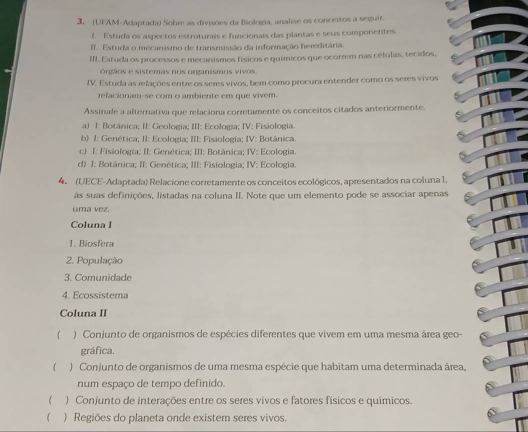 (UFAM-Adaptada) Sobre as divisões da Biologia, analise os conceitos a seguir.
l. Estuda os aspectos estruturais e funcionais das plantas e seus componentes.
II. Estuda o mecanismo de transmissão da informação hereditária.
III. Estuda os processos e mecanismos físicos e químicos que ocorrem nas células, tecidos,
órgãos e sistemas nos organismos vivos.
IV. Estuda as relações entre os seres vivos, bem como procura entender como os seres vivos
relacionam-se com o ambiente em que vivem.
Assinale a alternativa que relaciona corretamente os conceitos citados anteriormente.
a) I: Botânica; II: Geologia; III: Ecologia; IV: Fisiologia.
b) I: Genética; II: Ecologia; III: Fisiologia; IV: Botânica.
c) I: Fisiologia; II: Genética; III: Botânica; IV: Ecologia.
d) I: Botânica; II: Genética; III: Fisiologia; IV: Ecologia.
4. (UECE-Adaptada) Relacione corretamente os conceitos ecológicos, apresentados na coluna I,
às suas definições, listadas na coluna II. Note que um elemento pode se associar apenas
uma vez.
Coluna I
1. Biosfera
2. População
3. Comunidade
4. Ecossistema
Coluna II
( ) Conjunto de organismos de espécies diferentes que vivem em uma mesma área geo-
gráfica.
( ) Conjunto de organismos de uma mesma espécie que habitam uma determinada área,
num espaço de tempo definido.
() Conjunto de interações entre os seres vivos e fatores físicos e químicos.
 ) Regiões do planeta onde existem seres vivos.