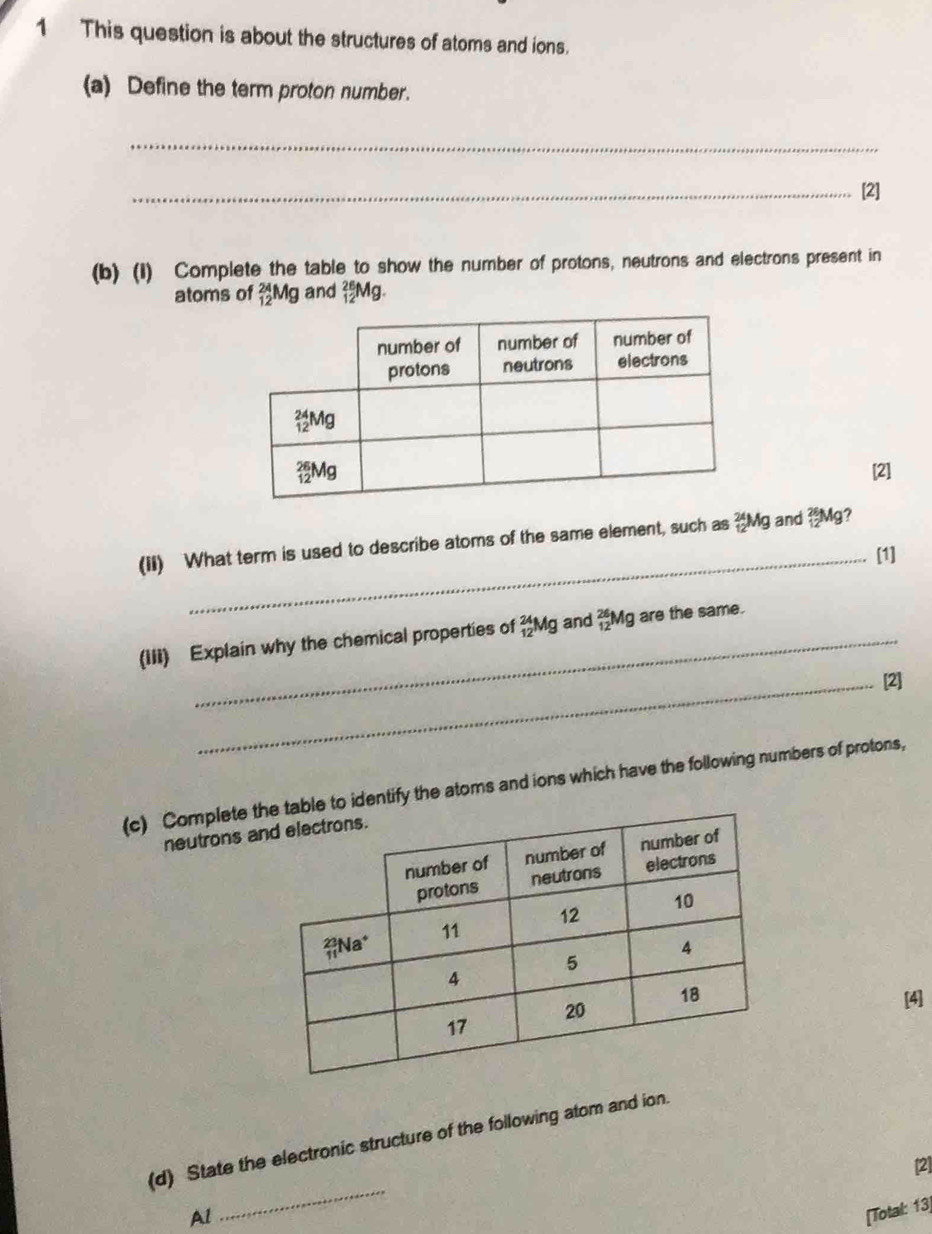 This question is about the structures of atoms and ions.
(a) Define the term proton number.
_
_[2]
(b) (1) Complete the table to show the number of protons, neutrons and electrons present in
atoms of _(12)^(24)Mg and _(12)^(26)Mg.
[2]
(iI) What term is used to describe atoms of the same element, such as _(12)^(24)Mg and _(12)^(26)N lg?
_[1]
(III) Explain why the chemical properties of _(12)^(24)Mg and _(12)^(26)Mg are the same.
_[2]
(c) Complete tle to identify the atoms and ions which have the following numbers of protons,
neutrons a
[4]
_
(d) State the electronic structure of the following atom and ion.
[2]
Al
[Total: 13]