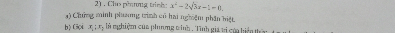 Cho phương trình: x^2-2sqrt(3)x-1=0. 
a) Chứng minh phương trình có hai nghiệm phân biệt. 
b) Gọi x_1; x_2 là nghiệm của phương trình . Tính giá trị của biểu thức