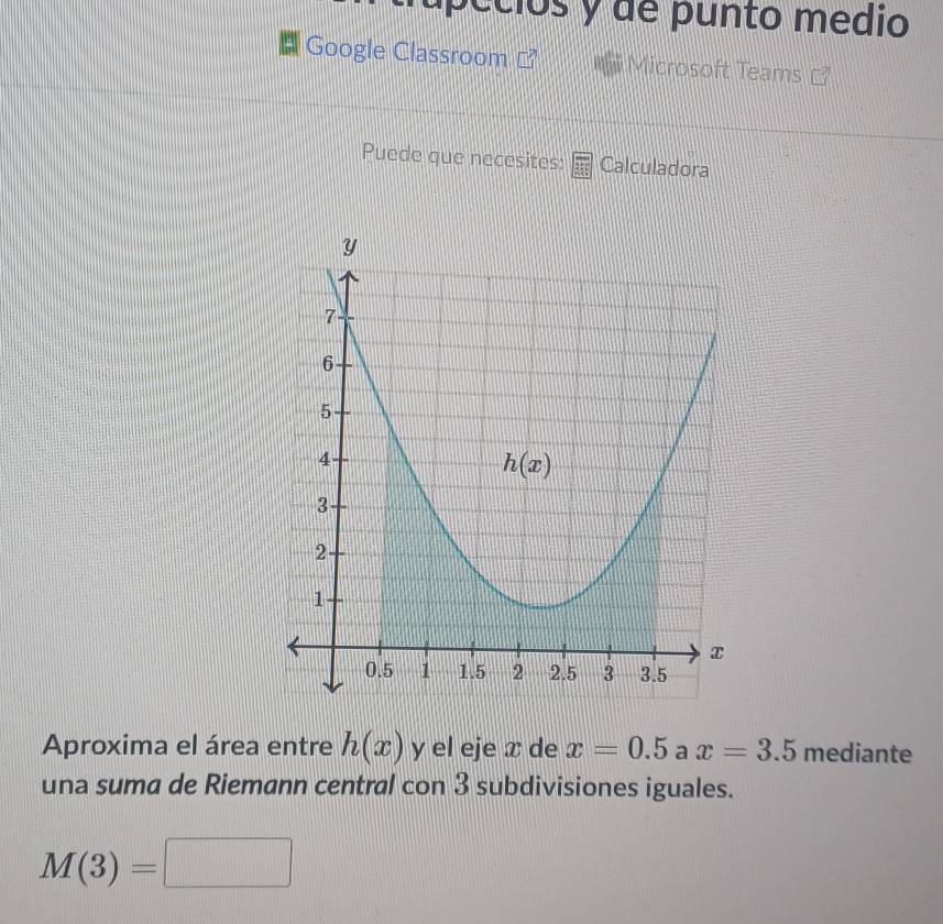 pécios y de punto medio
Google Classroom Microsoft Teams
Puede que necesites: Calculadora
Aproxima el área entre h(x) y el eje x de x=0.5 a x=3.5 mediante
una suma de Riemann central con 3 subdivisiones iguales.
M(3)=□