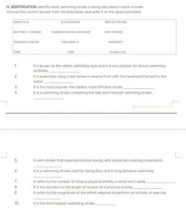 IV, IDENTIFICATION: Identify what swimming stroke is being described in each number. 
Choose the correct answer from the box below and write it on the space provided. 
1. It is known as the oldest swimming style and is a very popular for leisure swimming 
activities_ 
2. It is essentially using crawl stroke in reverse form with the head back turned to the 
water._ 
3. It is the most popular, the fastest, most efficient stroke._ 
4. It is a swimming stroke combining the side and freestyle swimming stroke. 
_ 
5 I P E a nd He al th 1 2 
5. A swim stroke that expends minimal energy with simple arm and leg movements. 
_ 
6. It is a swimming stroke used for saving lives and in long distance swimming. 
_ 
7. It refers to the number of times a physical activity is done each week._ 
8. It is the duration or the length of session of a physical activity._ 
9. It refers to the magnitude of the effort required to perform an activity or exercise. 
_ 
10. It is the third-fastest swimming stroke._