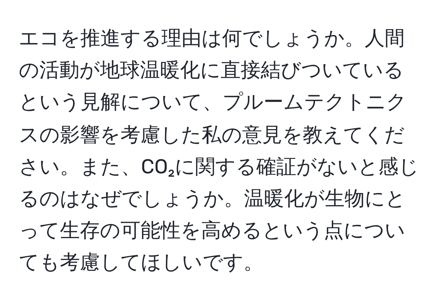 エコを推進する理由は何でしょうか。人間の活動が地球温暖化に直接結びついているという見解について、プルームテクトニクスの影響を考慮した私の意見を教えてください。また、CO₂に関する確証がないと感じるのはなぜでしょうか。温暖化が生物にとって生存の可能性を高めるという点についても考慮してほしいです。