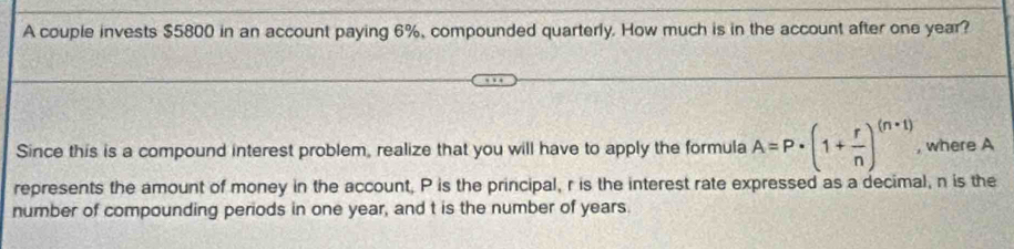 A couple invests $5800 in an account paying 6%, compounded quarterly. How much is in the account after one year? 
Since this is a compound interest problem, realize that you will have to apply the formula A=P· (1+ r/n )^(n· 1) , where A 
represents the amount of money in the account, P is the principal, r is the interest rate expressed as a decimal, n is the 
number of compounding periods in one year, and t is the number of years.