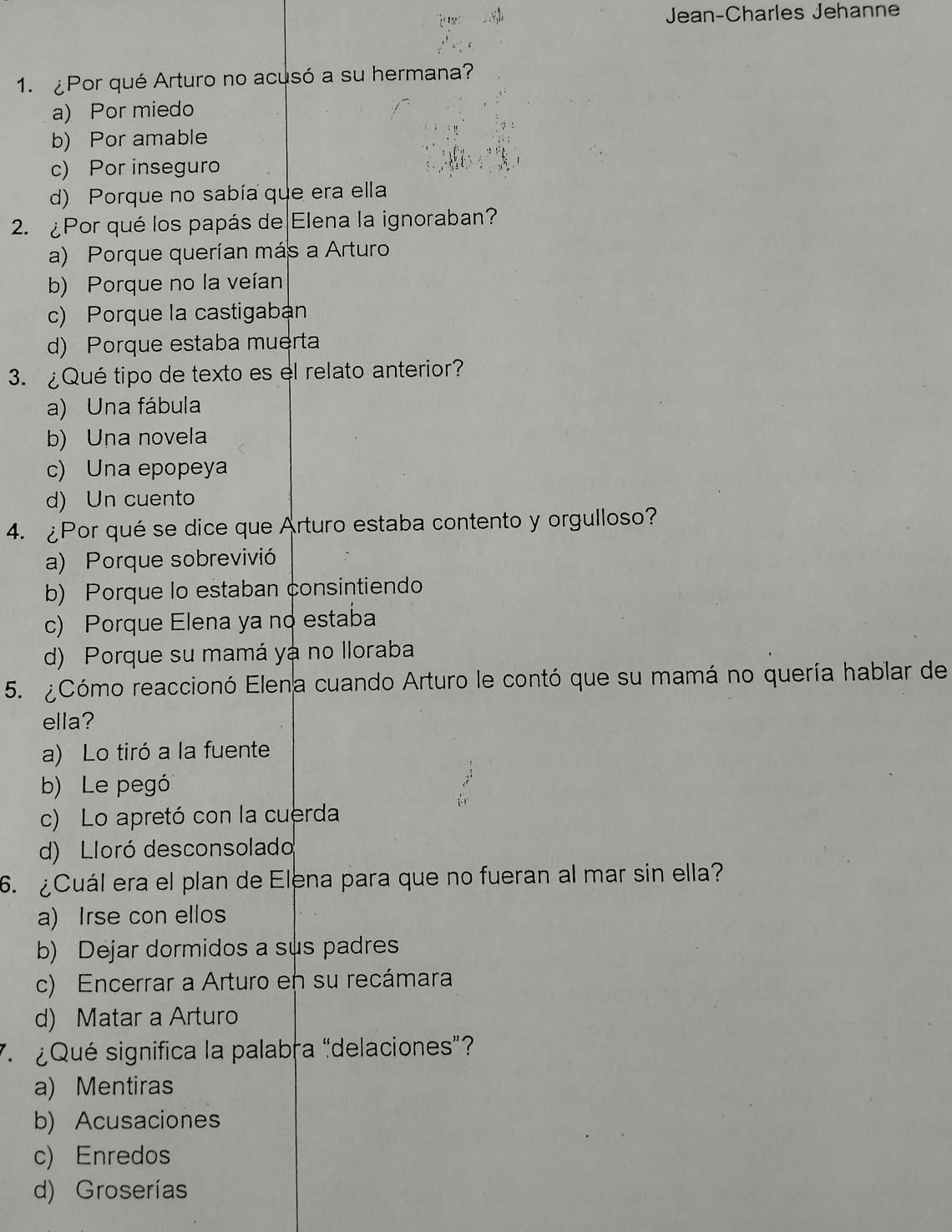 Jean-Charles Jehanne
1. ¿Por qué Arturo no acusó a su hermana?
a) Por miedo
b) Por amable
c) Por inseguro
d) Porque no sabía que era ella
2. ¿Por qué los papás de Elena la ignoraban?
a) Porque querían más a Arturo
b) Porque no la veían
c) Porque la castigaban
d) Porque estaba muerta
3. ¿Qué tipo de texto es el relato anterior?
a) Una fábula
b) Una novela
c) Una epopeya
d) Un cuento
4. ¿Por qué se dice que Arturo estaba contento y orgulloso?
a) Porque sobrevivió
b) Porque lo estaban consintiendo
c) Porque Elena ya no estaba
d) Porque su mamá yá no Iloraba
5. ¿Cómo reaccionó Elena cuando Arturo le contó que su mamá no quería hablar de
ella?
a) Lo tiró a la fuente
b) Le pegó
c) Lo apretó con la cuerda
d) Lloró desconsolado
6. ¿Cuál era el plan de Elena para que no fueran al mar sin ella?
a) Irse con ellos
b) Dejar dormidos a sus padres
c) Encerrar a Arturo en su recámara
d) Matar a Arturo
7. ¿Qué significa la palabra “delaciones”?
a) Mentiras
b) Acusaciones
c) Enredos
d) Groserías