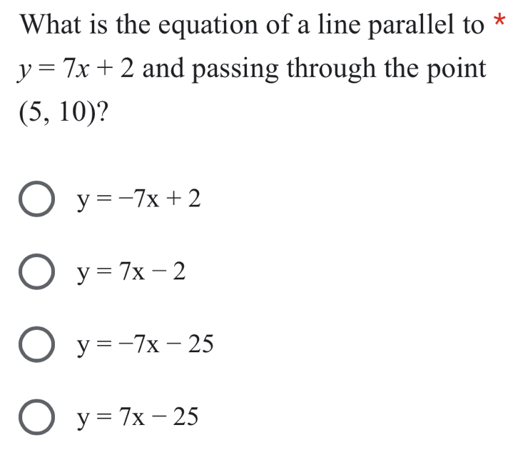 What is the equation of a line parallel to *
y=7x+2 and passing through the point
(5,10) 2
y=-7x+2
y=7x-2
y=-7x-25
y=7x-25