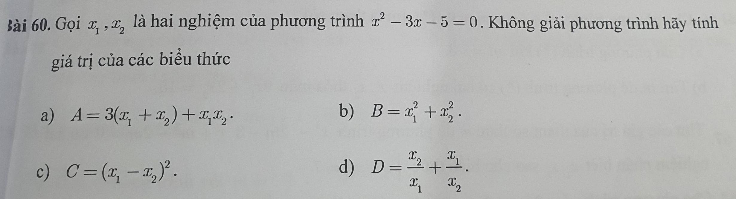 Gọi x_1, x_2 là hai nghiệm của phương trình x^2-3x-5=0. Không giải phương trình hãy tính
giá trị của các biểu thức
a) A=3(x_1+x_2)+x_1x_2·
b) B=x_1^(2+x_2^2.
c) C=(x_1)-x_2)^2.
d) D=frac x_2x_1+frac x_1x_2.