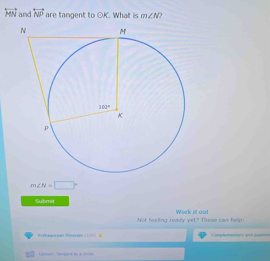 overleftrightarrow MN and overleftrightarrow NP are tangent to odot K. What is m∠ N 2
m∠ N=□°
Submit
Work it out
Not feeling ready yet? These can help:
Pythagorean theorem (100 Complementary and suppien
Lisson: Tangent to a circle