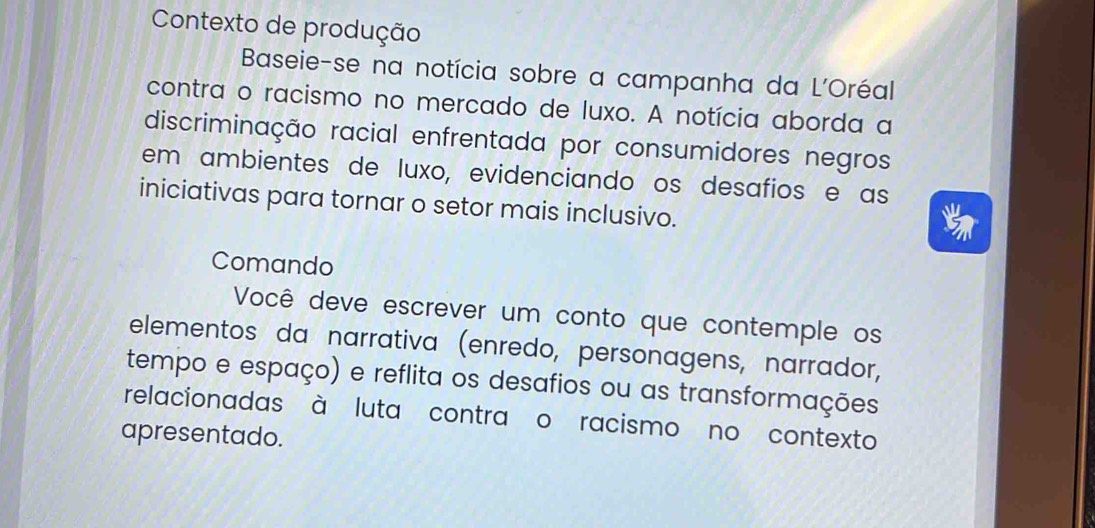 Contexto de produção 
Baseie-se na notícia sobre a campanha da L'Oréal 
contra o racismo no mercado de luxo. A notícia aborda a 
discriminação racial enfrentada por consumidores negros 
em ambientes de luxo, evidenciando os desafios e as 
iniciativas para tornar o setor mais inclusivo. 
Comando 
Você deve escrever um conto que contemple os 
elementos da narrativa (enredo, personagens, narrador, 
tempo e espaço) e reflita os desafios ou as transformações 
relacionadas à luta contra o racismo no contexto 
apresentado.