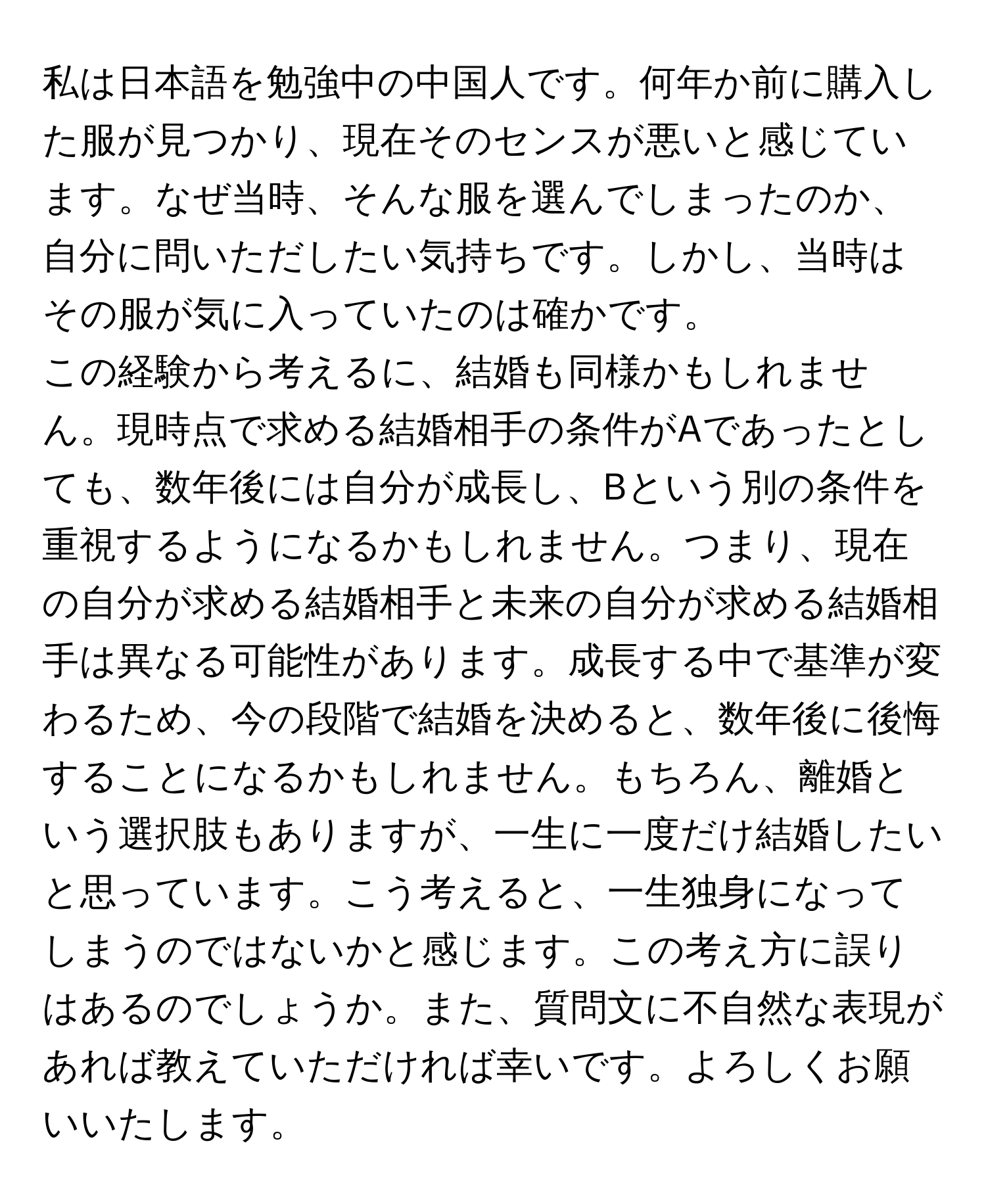 私は日本語を勉強中の中国人です。何年か前に購入した服が見つかり、現在そのセンスが悪いと感じています。なぜ当時、そんな服を選んでしまったのか、自分に問いただしたい気持ちです。しかし、当時はその服が気に入っていたのは確かです。  
この経験から考えるに、結婚も同様かもしれません。現時点で求める結婚相手の条件がAであったとしても、数年後には自分が成長し、Bという別の条件を重視するようになるかもしれません。つまり、現在の自分が求める結婚相手と未来の自分が求める結婚相手は異なる可能性があります。成長する中で基準が変わるため、今の段階で結婚を決めると、数年後に後悔することになるかもしれません。もちろん、離婚という選択肢もありますが、一生に一度だけ結婚したいと思っています。こう考えると、一生独身になってしまうのではないかと感じます。この考え方に誤りはあるのでしょうか。また、質問文に不自然な表現があれば教えていただければ幸いです。よろしくお願いいたします。