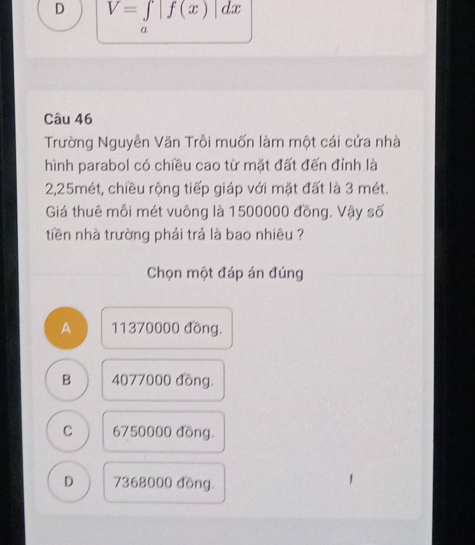 D V=∈tlimits _a|f(x)|dx
Câu 46
Trường Nguyễn Văn Trỗi muốn làm một cái cửa nhà
hình parabol có chiều cao từ mặt đất đến đỉnh là
2,25mét, chiều rộng tiếp giáp với mặt đất là 3 mét.
Giá thuê mỗi mét vuông là 1500000 đồng, Vậy số
tiên nhà trường phải trả là bao nhiêu ?
Chọn một đáp án đúng
A 11370000 đồng.
B 4077000 đồng.
C 6750000 đồng.
D 7368000 đồng.