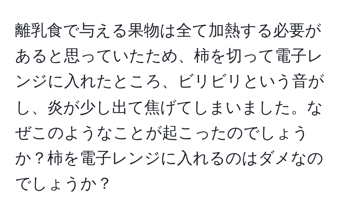 離乳食で与える果物は全て加熱する必要があると思っていたため、柿を切って電子レンジに入れたところ、ビリビリという音がし、炎が少し出て焦げてしまいました。なぜこのようなことが起こったのでしょうか？柿を電子レンジに入れるのはダメなのでしょうか？