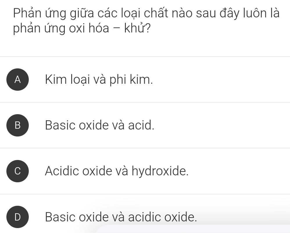 Phản ứng giữa các loại chất nào sau đây luôn là
phản ứng oxi hóa - khử?
A Kim loại và phi kim.
B Basic oxide và acid.
Acidic oxide và hydroxide.
Basic oxide và acidic oxide.