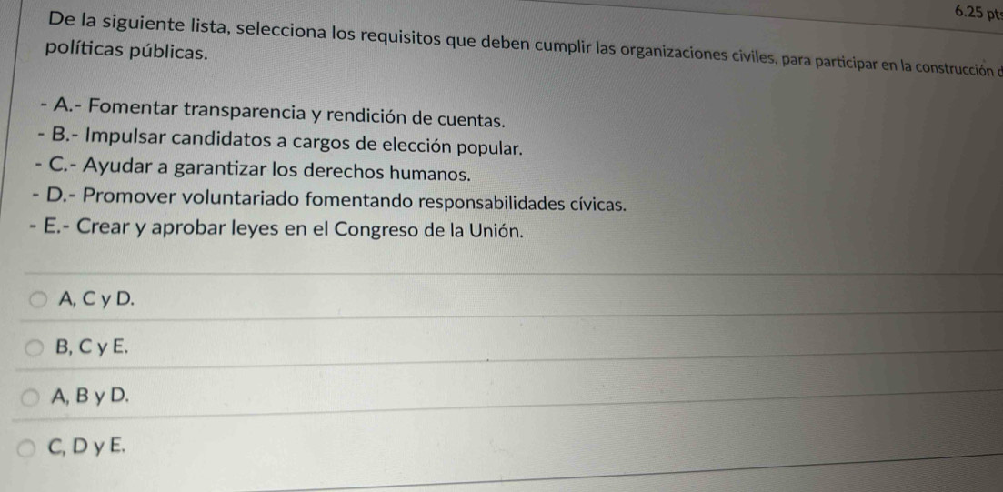 De la siguiente lista, selecciona los requisitos que deben cumplir las organizaciones civiles, para participar en la construcción den
políticas públicas.
A.- Fomentar transparencia y rendición de cuentas.
B.- Impulsar candidatos a cargos de elección popular.
C.- Ayudar a garantizar los derechos humanos.
D.- Promover voluntariado fomentando responsabilidades cívicas.
E.- Crear y aprobar leyes en el Congreso de la Unión.
A,C y D.
B, C yE.
A, B y D.
C, D yE.