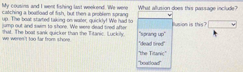 My cousins and I went fishing last weekend. We were What allusion does this passage include?
catching a boatload of fish, but then a problem sprang
up. The boat started taking on water, quickly! We had to
jump out and swim to shore. We were dead tired after Ilusion is this? □ 
that. The boat sank quicker than the Titanic. Luckily, “'sprang up''
we weren't too far from shore.
''dead tired''
“the Titanic”
“boatload”