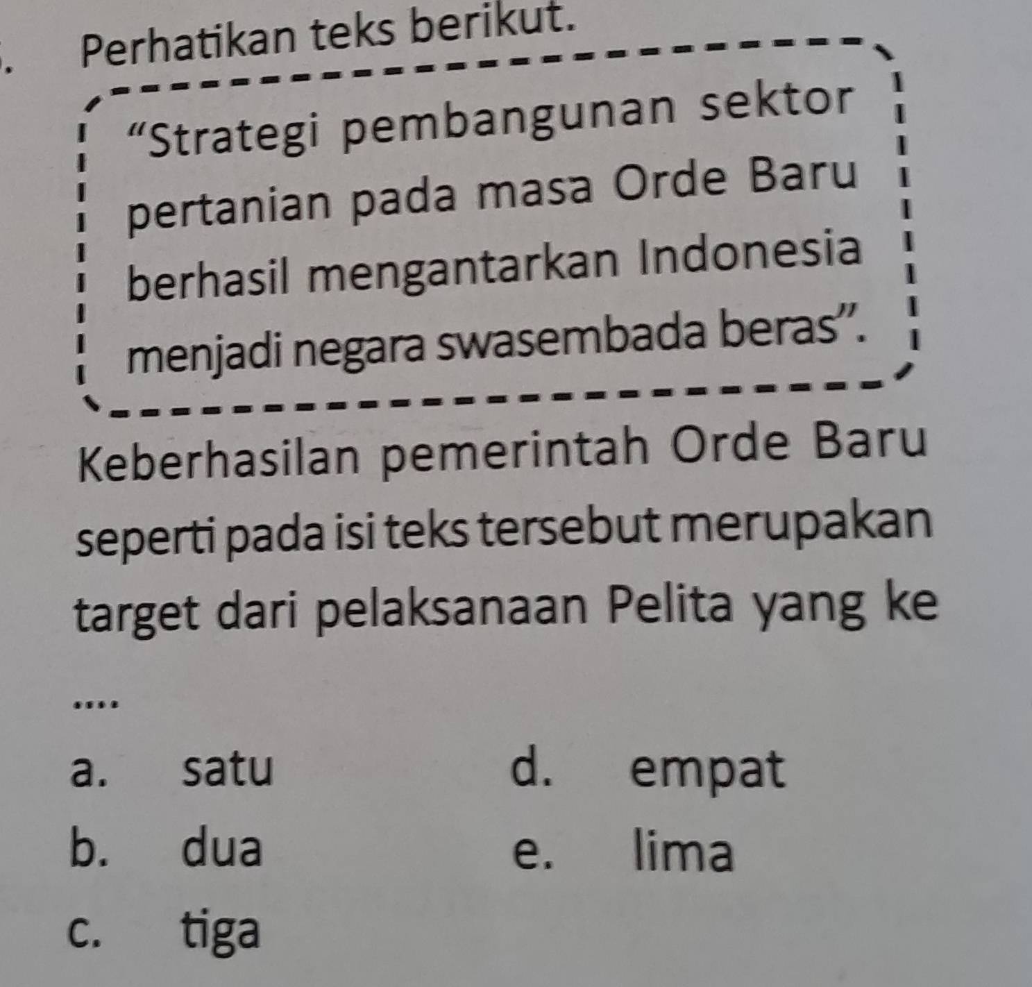 Perhatikan teks berikut.
“Strategi pembangunan sektor
pertanian pada masa Orde Baru
berhasil mengantarkan Indonesia
menjadi negara swasembada beras'.
Keberhasilan pemerintah Orde Baru
seperti pada isi teks tersebut merupakan
target dari pelaksanaan Pelita yang ke
.
a. satu d. empat
b. dua e. lima
c. tiga