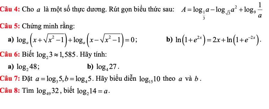 Cho # là một số thực dương. Rút gọn biểu thức sau: A=log _ 1/3 a-log _sqrt(3)a^2+log _9 1/a 
Câu 5: Chứng minh rằng: 
a) log _a(x+sqrt(x^2-1))+log _a(x-sqrt(x^2-1))=0 : b) ln (1+e^(2x))=2x+ln (1+e^(-2x)). 
Câu 6: Biết log _23approx 1,585. Hãy tính: 
a) log _248; a b) log _427. 
Câu 7: Đặt a=log _35, b=log _45. Hãy biểu diễn log _1510 theo a và b. 
Câu 8: Tìm log _4932 , biết log _214=a.