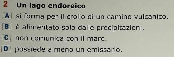 Un lago endoreico
A si forma per il crollo di un camino vulcanico.
B è alimentato solo dalle precipitazioni.
C non comunica con il mare.
D possiede almeno un emissario.