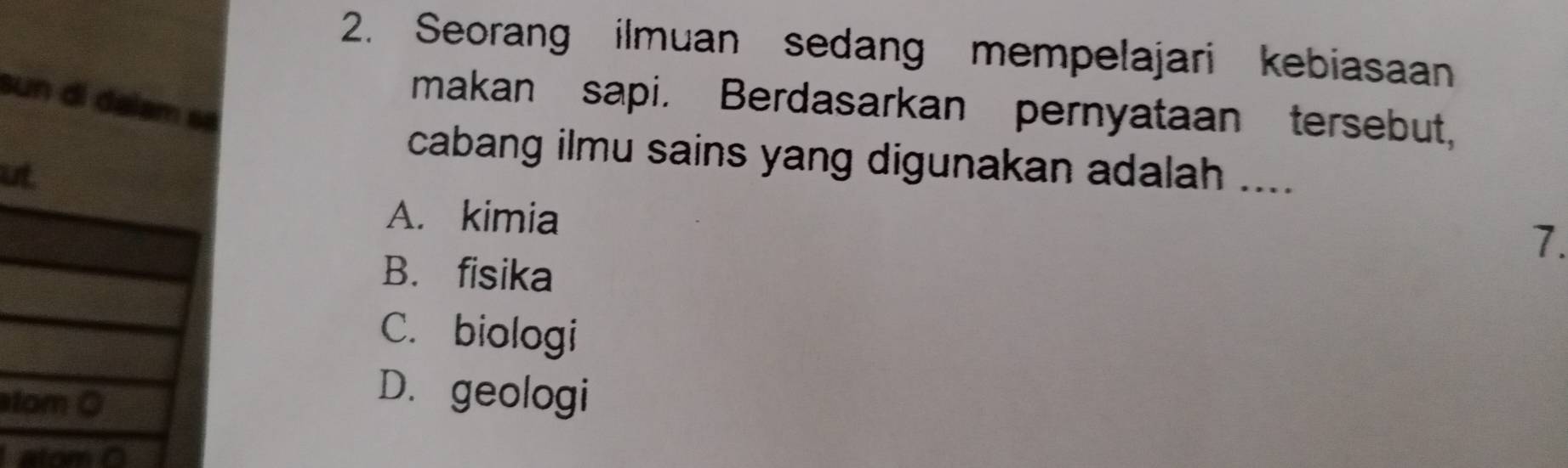 Seorang ilmuan sedang mempelajari kebiasaan
sun di dalam 
makan sapi. Berdasarkan pernyataan tersebut,
cabang ilmu sains yang digunakan adalah ....
u
A. kimia
7.
B. fisika
C. biologi
t
D. geologi
atom 0