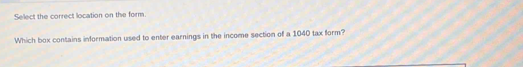 Select the correct location on the form. 
Which box contains information used to enter earnings in the income section of a 1040 tax form?