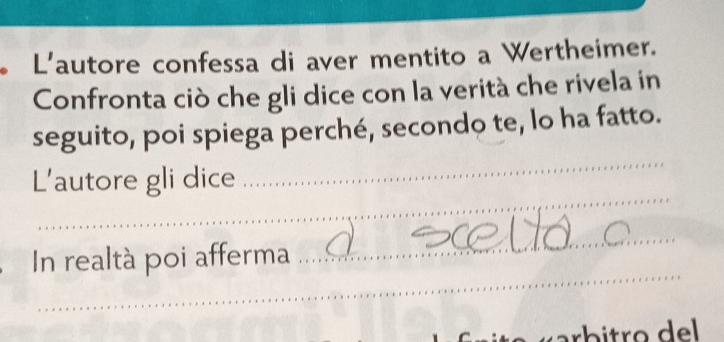 L'autore confessa di aver mentito a Wertheimer. 
Confronta ciò che gli dice con la verità che rivela in 
seguito, poi spiega perché, secondo te, lo ha fatto. 
_ 
L'autore gli dice 
_ 
_ 
In realtà poi afferma 
_ 
arbitro del