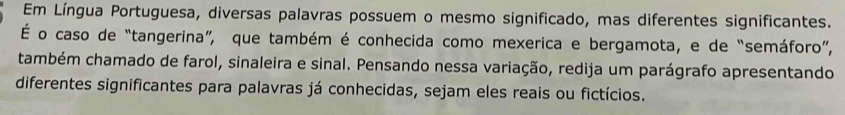 Em Língua Portuguesa, diversas palavras possuem o mesmo significado, mas diferentes significantes. 
É o caso de “tangerina”, que também é conhecida como mexerica e bergamota, e de “semáforo”, 
também chamado de farol, sinaleira e sinal. Pensando nessa variação, redija um parágrafo apresentando 
diferentes significantes para palavras já conhecidas, sejam eles reais ou fictícios.